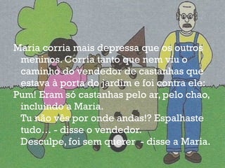 Maria corria mais depressa que os outros meninos. Corria tanto que nem viu o caminho do vendedor de castanhas que estava à porta do jardim e foi contra ele: Pum! Eram só castanhas pelo ar, pelo chao, incluindo a Maria. Tu não vês por onde andas!? Espalhaste tudo… - disse o vendedor. Desculpe, foi sem querer  - disse a Maria. 