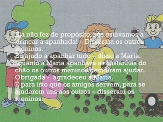 Ela não fez de propósito, nós estávamos a brincar à apanhada! – Disseram os outros meninos. Eu ajudo a apanhar tudo – disse a Maria. Enquanto a Maria apanhava as castanhas do chão os outros meninos decidiram ajudar. Obrigada -  agradeceu a Maria. É para isto que os amigos servem, para se ajudarem uns aos outros – disseram os meninos. 