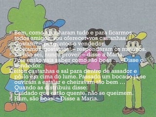 Bem, como apanharam tudo e para ficarmos todos amigos, vou oferecer-vos castanhas. Gostam? – perguntou o vendedor. Gostamos, gostamos! – responderam os meninos. Eu não sei, nunca provei! – disse a Maria. Pois então vais saber como são boas … - Disse o vendedor. Deitou castanhas e sal para dentro de assador e pô-lo em cima do lume. Passado um bocado já se ouviram a estalar e cheiravam tão bem … Quando as distribuiu disse: Cuidado que estão quente, não se queimem. Hum, são boas! – Disse a Maria. 