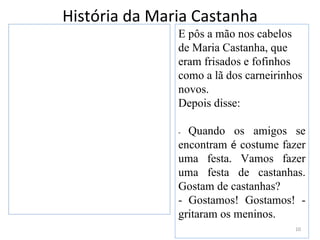 História da Maria Castanha
               E pôs a mão nos cabelos
               de Maria Castanha, que
               eram frisados e fofinhos
               como a lã dos carneirinhos
               novos.
               Depois disse:

               - Quando os amigos se
               encontram é costume fazer
               uma festa. Vamos fazer
               uma festa de castanhas.
               Gostam de castanhas?
               - Gostamos! Gostamos! -
               gritaram os meninos.
                                       10
 