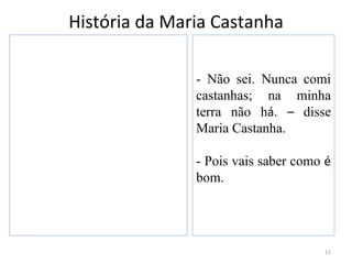 História da Maria Castanha

               - Não sei. Nunca comi
               castanhas; na minha
               terra não há. – disse
               Maria Castanha.

               - Pois vais saber como é
               bom.




                                     11
 