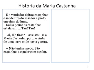 História da Maria Castanha
  E o vendedor deitou castanhas
e sal dentro do assador e pô-lo
em cima do lume.
  Dali a pouco as castanhas
estalavam ... Tau! Tau!

 -Ai, são tiros? – assustou-se a
Maria Castanha, porque vinha
de uma terra onde havia guerra.

  -- Não tenhas medo. São
castanhas a estalar com o calor.



                                       12
 