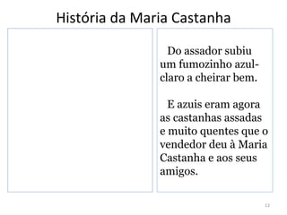 História da Maria Castanha
                 Do assador subiu
               um fumozinho azul-
               claro a cheirar bem.

                 E azuis eram agora
               as castanhas assadas
               e muito quentes que o
               vendedor deu à Maria
               Castanha e aos seus
               amigos.

                                      13
 