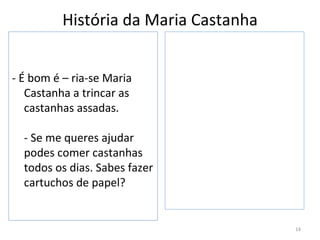 História da Maria Castanha


- É bom é – ria-se Maria
   Castanha a trincar as
   castanhas assadas.

  - Se me queres ajudar
  podes comer castanhas
  todos os dias. Sabes fazer
  cartuchos de papel?


                                       14
 