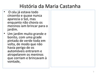 História da Maria Castanha
• O céu já estava todo
  cinzento e quase nunca
  aparecia o Sol, mas
  enquanto não chovia os
  meninos iam brincar para o
  jardim.
• Um jardim muito grande e
  bonito, com uma grade
  pintada de verde toda em
  volta, de modo que não
  havia perigo de os
  automóveis entrarem e
  atropelarem os meninos
  que corriam e brincavam à
  vontade,

                                       2
 