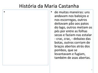 História da Maria Castanha
•                • de muitas maneiras: uns
                   andavam nos baloiços e
                   nos escorregas, outros
                   deitavam pão aos patos
                   do lago, outros metiam os
                   pés por entre as folhas
                   secas e faziam-nas estalar
                   - crac, crac, - debaixo das
                   botas, outros corriam de
                   braços abertos atrás dos
                   pombos, que se
                   levantavam e fugiam,
                   também de asas abertas.


                                             3
 