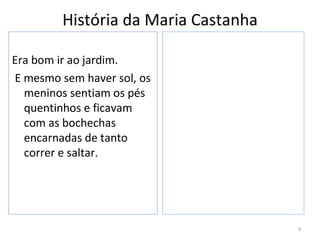 História da Maria Castanha

Era bom ir ao jardim.
E mesmo sem haver sol, os
  meninos sentiam os pés
  quentinhos e ficavam
  com as bochechas
  encarnadas de tanto
  correr e saltar.




                                      4
 