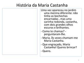 História da Maria Castanha
            Uma vez apareceu no jardim
               uma menina diferente: não
               tinha as bochechas
               encarnadas , mas uma
               carinha redonda, castanha,
               com dois grandes olhos
               escuros e brilhantes.
            - Como te chamas? -
               perguntaram-lhe.
            - Maria. Às vezes chamam-me
               Maria Castanha.
            - Que engraçado, Maria
               Castanha! Queres brincar?
            - Quero.

                                            5
 