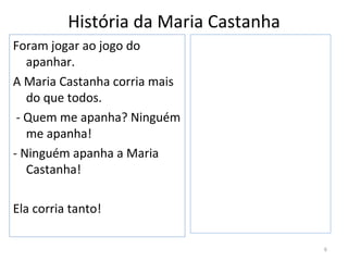 História da Maria Castanha
Foram jogar ao jogo do
   apanhar.
A Maria Castanha corria mais
   do que todos.
 - Quem me apanha? Ninguém
   me apanha!
- Ninguém apanha a Maria
   Castanha!

Ela corria tanto!

                                       6
 