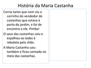 História da Maria Castanha
Corria tanto que nem viu o
  carrinho do vendedor de
  castanhas que estava à
  porta do jardim, e foi de
  encontro a ele. Pimba!
O saco das castanhas caiu e
  espalhou-as todas à
  reboleta pelo chão.
A Maria Castanha caiu
  também e ficou sentada no
  meio das castanhas.

                                      7
 