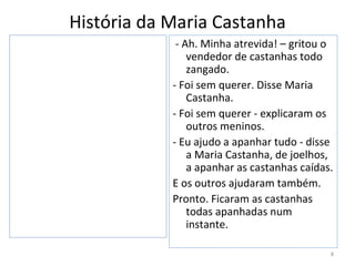 História da Maria Castanha
             - Ah. Minha atrevida! – gritou o
                vendedor de castanhas todo
                zangado.
            - Foi sem querer. Disse Maria
                Castanha.
            - Foi sem querer - explicaram os
                outros meninos.
            - Eu ajudo a apanhar tudo - disse
                a Maria Castanha, de joelhos,
                a apanhar as castanhas caídas.
            E os outros ajudaram também.
            Pronto. Ficaram as castanhas
                todas apanhadas num
                instante.

                                             8
 