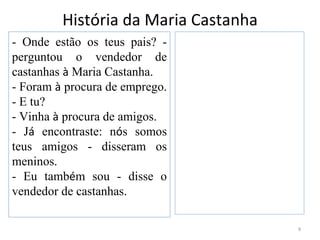 História da Maria Castanha
- Onde estão os teus pais? -
perguntou o vendedor de
castanhas à Maria Castanha.
- Foram à procura de emprego.
- E tu?
- Vinha à procura de amigos.
- Já encontraste: nós somos
teus amigos - disseram os
meninos.
- Eu também sou - disse o
vendedor de castanhas.

                                      9
 