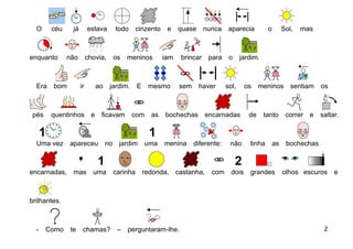 O     céu     já        estava     todo cinzento      e    quase     nunca     aparecia         o        Sol,   mas



enquanto      não         chovia,   os    meninos      iam   brincar    para     o     jardim.



  Era   bom          ir      ao     jardim. E    mesmo       sem     haver      sol,     os    meninos sentiam           os



 pés    quentinhos e           ficavam     com    as   bochechas encarnadas               de     tanto      correr   e   saltar.



  Uma vez     apareceu no             jardim uma       menina      diferente:    não      tinha       as    bochechas



encarnadas, mas             uma     carinha     redonda, castanha, com            dois    grandes          olhos escuros      e



brilhantes.



  -    Como    te     chamas?         –   perguntaram-lhe.                                                                2
 