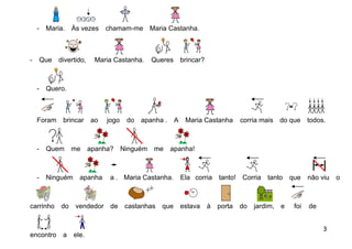 -    Maria. Às vezes        chamam-me Maria Castanha.



-       Que   divertido,    Maria Castanha.   Queres brincar?



    -    Quero.



    Foram      brincar     ao   jogo   do   apanha . A    Maria Castanha       corria mais do que      todos.



    -    Quem      me      apanha? Ninguém me      apanha!



    -    Ninguém apanha          a . Maria Castanha.     Ela corria   tanto!   Corria   tanto   que    não viu   o



carrinho      do    vendedor de        castanhas que     estava   à   porta    do   jardim, e    foi   de


                                                                                                            3
encontro       a   ele.
 