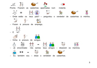 Pronto.     Ficaram as     castanhas apanhadas num              instante.



-   Onde estão      os     teus   pais? –     perguntou o   vendedor de     castanhas à   menina.



-   Foram à      procura    de    emprego.



-   E     tu?



-   Vinha    à   procura    de    amigos.



-   Já    encontraste:     nós     somos      teus   amigos –   disseram os   meninos.



-   Eu      também sou       –    disse   o   vendedor de   castanhas.


                                                                                               5
 