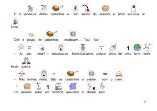 E      o      vendedor deitou      castanhas e     sal     dentro   do    assador       e     pô-lo    em cima      do



lume.



  Dali      a    pouco   as   castanhas        estalavam… Tau! Tau!



  -      Ai,    são      tiros? –   assustou-se    Maria Castanha         porque   vinha de            uma   terra   onde



havia       guerra.



  -     Não tenhas        medo. São       as   castanhas a      estalar      com     o       calor.



  Do        assador   subiu   um     fuminho   azul claro   a   cheirar    bem.


                                                                                                                      7
 