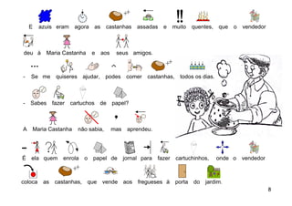 E    azuis eram     agora as      castanhas assadas         e     muito    quentes, que   o   vendedor



deu à      Maria Castanha       e   aos    seus amigos.



-   Se me       quiseres ajudar, podes comer             castanhas, todos os dias.



-   Sabes      fazer   cartuchos    de    papel?



A   Maria Castanha       não sabia,       mas    aprendeu.




É ela quem enrola           o   papel de        jornal para   fazer    cartuchinhos,    onde o    vendedor



coloca    as    castanhas, que      vende       aos   fregueses à      porta   do   jardim.
                                                                                                             8
 
