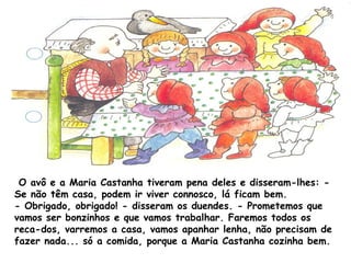 O avô e a Maria Castanha tiveram pena deles e disseram-lhes: -
Se não têm casa, podem ir viver connosco, lá ficam bem.
- Obrigado, obrigado! - disseram os duendes. - Prometemos que
vamos ser bonzinhos e que vamos trabalhar. Faremos todos os
reca­dos, varremos a casa, vamos apanhar lenha, não precisam de
fazer nada... só a comida, porque a Maria Castanha cozinha bem.
 
