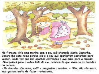 Na floresta vivia uma menina com o seu avô chamada Maria Castanha.
Deram-lhe este nome porque ela e o seu avô apanhavam castanhas para
vender. Cada vez que iam apanhar castanhas o avô dizia para a menina:
-Não passes para o outro lado do rio. Lembra-te que vivem lá os duendes
da cabana.
- Os duendes são maus, avô? - perguntou a menina. - Não, não são maus,
mas gostam muito de fazer travessuras.
 