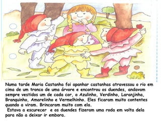 Numa tarde Maria Castanha foi apanhar castanhas atravessou o rio em
cima de um tronco de uma árvore e encontrou os duendes, andavam
sempre vestidos um de cada cor, o Azulinho, Verdinho, Laranjinha,
Branquinho, Amarelinho e Vermelhinho. Eles ficaram muito contentes
quando a viram. Brincaram muito com ela.
Estava a escurecer e os duendes fizeram uma roda em volta dela
para não a deixar ir embora.
 