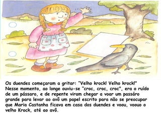 Os duendes começaram a gritar: “Velho krock! Velho krock!"
Nesse momento, ao longe ouviu-se “croc, croc, croc", era o ruído
de um pássaro, e de repente viram chegar a voar um passáro
grande para levar ao avô um papel escrito para não se preocupar
que Maria Castanha ficava em casa dos duendes e voou, voouo o
velho Krock, até ao avô.
 