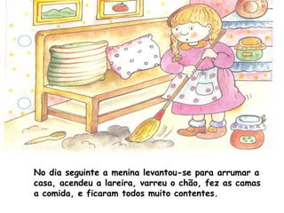 No dia seguinte a menina levantou-se para arrumar a
casa, acendeu a lareira, varreu o chão, fez as camas
a comida, e ficaram todos muito contentes.
 