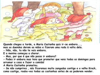 Quando chegou a tarde, a Maria Castanha quis ir-se embora...,
mas os duendes deram as mãos e fizeram uma roda à volta dela.
- Não, não, tu não te vais embora.
E a menina começou a chorar.
- Mas, por que é que não posso ir embora?
- Podes ir embora mas tens que prometer que vens todos os domingos para
arrumar a casa e fazer a comida!
A Maria Castanha prometeu.
- Se não cumprires , nós ficaremos muito zangados contigo e o velho Krock,
como castigo, rouba-vos todas as castanhas antes de as poderem vender.
 