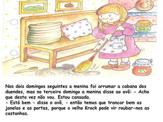 Nos dois domingos seguintes a menina foi arrumar a cabana dos
duendes, mas no terceiro domingo a menina disse ao avô: - Acho
que desta vez não vou. Estou cansada.
- Está bem - disse o avô, - então temos que trancar bem as
janelas e as portas, porque o velho Krock pode vir roubar-nos as
castanhas.
 