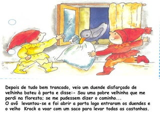 Depois de tudo bem trancado, veio um duende disfarçado de
velhinha bateu à porta e disse:- Sou uma pobre velhinha que me
perdi na floresta; se me pudessem dizer o caminho...
O avô levantou-se e foi abrir a porta logo entraram os duendes e
o velho Krock a voar com um saco para levar todas as castanhas.
 