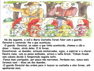 No dia seguinte, o avô e Maria Castanha foram falar com o guarda
florestal e contaram –lhe o que aconteceu.
O guarda florestal, ao saber o que tinha acontecido, chamou o cão e
disse: - Vamos, atrás deles. E lá foram.
Encontraram os duendes, estavam encharcados, sujos, a espirrar e a chorar.
Noutro ramo, com as penas molhadas, estava o velho Krock. Tinham ficado
sem cabana devido à tempestade naquela noite.
-Fomos bem castigados, por pouco não morremos. Perdoem-nos, nunca mais
faremos isso! - disse um dos duendes.
-O guarda florestal deu ordem para ir buscar as castanha e eles foram, até
apanharam mais.
 