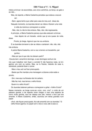 EB1 Viseu nº 5 – S. Miguel
inteira a brincar: às escondidas, aos cinco cantinhos, ao lenço, ao gato e
ao rato...
   Mas, de repente, a Maria Castanha percebeu que estava a escure
             cer:
   - Bem, agora tenho que voltar para casa do meu avô - disse ela.
   Naquele momento, os duendes deram as mãos e fizeram uma roda
             à volta da menina e começaram a cantar:
      - Não,    não; tu não te irás embora. Não, não; não regressarás.
   A princípio, a Maria Castanha pensou que eles estavam a brincar,
             mas depois de um bocado, vendo que já era quase de noite,
disse:
         -   Pronto, já chega. Agora é que me vou embora.
   E os duendes tornaram a dar as mãos e cantaram: não, não, não
irás embora.
   A pobre Maria Castanha, com a voz a tremer um bocadinho, per
             guntou:
   - Mas por que é que não me deixam partir?
- Escuta      bem: amanhã é domingo, e aos domingos nenhum de
nós quer trabalhar nem fazer a comida! E não fazemos nada, só bri-
gamos uns com os outros. Mas, se tu ficares, tratarás da casa e,
sobretudo, poderás fazer o comer.
  - Mas       o meu avô vai ficar preocupado.
  - Basta       que lhe mandes uma mensagem a dizeres onde estás e
pronto.
  - Sim,       mas aqui na floresta não há carteiro.
  - Não       faz mal, mas temos o velho Krock.
  -   Quem é o velho Krock?
   Os duendes bateram palmas e começaram a gritar: «Velho Crock!"
Nesse momento, ao longe ouviu-se «croc, croc, croc", o ruído de um
pássaro grande, e de repente viram chegar a voar uma espécie de
corvo muito grande, azul da cabeça aos pés, menos o bico que era
amarelo. A Maria Castanha, então, escreveu em letras grandes num
papel:
  «Avô, não fiques preocupado, fico até amanhã com os duendes." O
  velho Krock agarrou no papel com o bico e voou até à casa do
 
