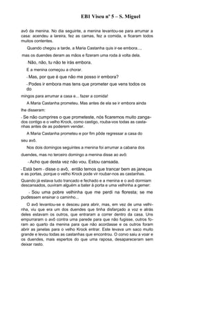 EB1 Viseu nº 5 – S. Miguel

avô da menina. No dia seguinte, a menina levantou-se para arrumar a
casa: acendeu a lareira, fez as camas, fez a comida, e ficaram todos
muitos contentes.
   Quando chegou a tarde, a Maria Castanha quis ir-se embora...,
mas os duendes deram as mãos e fizeram uma roda à volta dela.
  -   Não, não, tu não te irás embora.
  E a menina começou a chorar.
  - Mas,    por que é que não me posso ir embora?
  - Podes      ir embora mas tens que prometer que vens todos os
  do
mingos para arrumar a casa e... fazer a comida!
   A Maria Castanha prometeu. Mas antes de ela se ir embora ainda
lhe disseram:
- Se   não cumprires o que prometeste, nós ficaremos muito zanga-
dos contigo e o velho Krock, como castigo, rouba-vos todas as casta-
nhas antes de as poderem vender.
   A Maria Castanha prometeu e por fim pôde regressar a casa do
seu avô.
   Nos dois domingos seguintes a menina foi arrumar a cabana dos
duendes, mas no terceiro domingo a menina disse ao avô:
      - Acho   que desta vez não vou. Estou cansada.
- Está   bem - disse o avô, - então temos que trancar bem as janeças
e as portas, porque o velho Krock pode vir roubar-nos as castanhas.
Quando já estava tudo trancado e fechado e a menina e o avô dormiam
descansados, ouviram alguém a bater à porta e uma velhinha a gemer:
   - Sou uma pobre velhinha que me perdi na floresta; se me
pudessem ensinar o caminho...
   O avô levantou-se e desceu para abrir, mas, em vez de uma velhi-
nha, viu que era um dos duendes que tinha disfarçado a voz e atrás
deles estavam os outros, que entraram a correr dentro da casa. Uns
empurraram o avô contra uma parede para que não fugisse, outros fo-
ram ao quarto da menina para que não acordasse e os outros foram
abrir as janelas para o velho Krock entrar. Este levava um saco muito
grande e levou todas as castanhas que encontrou. O corvo saiu a voar e
os duendes, mais espertos do que uma raposa, desapareceram sem
deixar rasto.
 