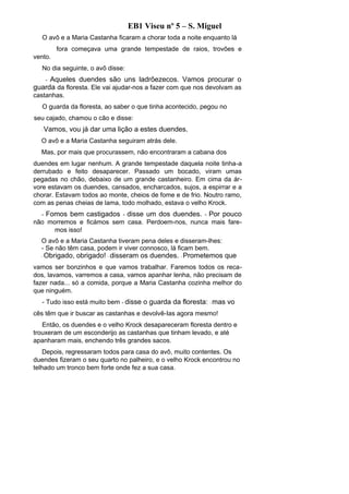 EB1 Viseu nº 5 – S. Miguel
   O avô e a Maria Castanha ficaram a chorar toda a noite enquanto lá
          fora começava uma grande tempestade de raios, trovões e
vento.
   No dia seguinte, o avô disse:
     Aqueles duendes são uns ladrõezecos. Vamos procurar o
      -
guarda da floresta. Ele vai ajudar-nos a fazer com que nos devolvam as
castanhas.
   O guarda da floresta, ao saber o que tinha acontecido, pegou no
seu cajado, chamou o cão e disse:
  -   Vamos, vou já dar uma lição a estes duendes.
  O avô e a Maria Castanha seguiram atrás dele.
  Mas, por mais que procurassem, não encontraram a cabana dos
duendes em lugar nenhum. A grande tempestade daquela noite tinha-a
derrubado e feito desaparecer. Passado um bocado, viram umas
pegadas no chão, debaixo de um grande castanheiro. Em cima da ár-
vore estavam os duendes, cansados, encharcados, sujos, a espirrar e a
chorar. Estavam todos ao monte, cheios de fome e de frio. Noutro ramo,
com as penas cheias de lama, todo molhado, estava o velho Krock.
  -   Fomos bem castigados - disse um dos duendes. - Por pouco
não morremos e ficámos sem casa. Perdoem-nos, nunca mais fare-
      mos isso!
  O avô e a Maria Castanha tiveram pena deles e disseram-lhes:
  - Se não têm casa, podem ir viver connosco, lá ficam bem.
  -   Obrigado, obrigado! - disseram os duendes. - Prometemos que
vamos ser bonzinhos e que vamos trabalhar. Faremos todos os reca-
dos, lavamos, varremos a casa, vamos apanhar lenha, não precisam de
fazer nada... só a comida, porque a Maria Castanha cozinha melhor do
que ninguém.
   - Tudo isso está muito bem - disse o guarda da floresta: - mas vo
cês têm que ir buscar as castanhas e devolvê-Ias agora mesmo!
   Então, os duendes e o velho Krock desapareceram floresta dentro e
trouxeram de um esconderijo as castanhas que tinham levado, e até
apanharam mais, enchendo três grandes sacos.
   Depois, regressaram todos para casa do avô, muito contentes. Os
duendes fizeram o seu quarto no palheiro, e o velho Krock encontrou no
telhado um tronco bem forte onde fez a sua casa.
 
