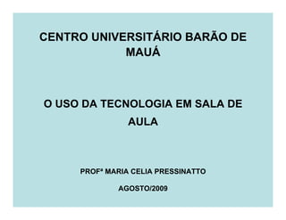 CENTRO UNIVERSITÁRIO BARÃO DE
            MAUÁ



O USO DA TECNOLOGIA EM SALA DE
                AULA



     PROFª MARIA CELIA PRESSINATTO

             AGOSTO/2009
 