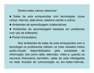 Dentre estes vamos relacionar:

    Salas de aula enriquecidas com tecnologias: lousa
virtual, internet, data-show, telefone celular e outros;
  Ambientes de aprendizagem colaborativas;
  Ambientes de aprendizagem baseada em problemas
com uso de softwares;
  Portal Universitário;

       Nos ambientes de salas de aula enriquecidos com a
tecnologia os professores utilizam os mais variados meios
audio-visuais disponibilizados pela sociedade da
informação, tais como rádio, televisão, vídeo e, quando os
recursos financeiros permitem, salas de aula interligadas
na rede mundial de comunicação ou em redes internas,
 