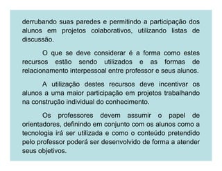 derrubando suas paredes e permitindo a participação dos
alunos em projetos colaborativos, utilizando listas de
discussão.

       O que se deve considerar é a forma como estes
recursos estão sendo utilizados e as formas de
relacionamento interpessoal entre professor e seus alunos.

      A utilização destes recursos deve incentivar os
alunos a uma maior participação em projetos trabalhando
na construção individual do conhecimento.

       Os professores devem assumir o papel de
orientadores, definindo em conjunto com os alunos como a
tecnologia irá ser utilizada e como o conteúdo pretendido
pelo professor poderá ser desenvolvido de forma a atender
seus objetivos.
 
