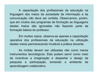 A capacitação dos profissionais da educação na
linguagem dos meios da sociedade da informação e da
comunicação não deve ser omitida. Observamos, porém,
que em muitos dos programas de formação as linguagens
destes meios são ignoradas não fazendo parte da
formação básica do professor.

       Em muitos casos, observa-se apenas a capacitação
operativa dos profissionais da educação na utilização
destes meios permanecendo imutável a prática docente.

       As mídias devem ser utilizadas não como meros
instrumentos tecnológicos. Elas podem servir como meio
de incentivar a imaginação e despertar o desejo da
pesquisa e participação, tornando o ambiente de
aprendizagem colaborativo.
 
