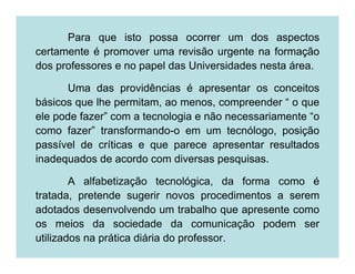 Para que isto possa ocorrer um dos aspectos
certamente é promover uma revisão urgente na formação
dos professores e no papel das Universidades nesta área.

      Uma das providências é apresentar os conceitos
básicos que lhe permitam, ao menos, compreender “ o que
ele pode fazer” com a tecnologia e não necessariamente “o
como fazer” transformando-o em um tecnólogo, posição
passível de críticas e que parece apresentar resultados
inadequados de acordo com diversas pesquisas.

        A alfabetização tecnológica, da forma como é
tratada, pretende sugerir novos procedimentos a serem
adotados desenvolvendo um trabalho que apresente como
os meios da sociedade da comunicação podem ser
utilizados na prática diária do professor.
 