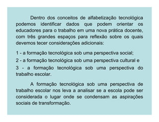 Dentro dos conceitos de alfabetização tecnológica
podemos identificar dados que podem orientar os
educadores para o trabalho em uma nova prática docente,
com três grandes espaços para reflexão sobre os quais
devemos tecer considerações adicionais:

1 - a formação tecnológica sob uma perspectiva social;
2 - a formação tecnológica sob uma perspectiva cultural e
3 - a formação tecnológica sob uma perspectiva do
trabalho escolar.

       A formação tecnológica sob uma perspectiva de
trabalho escolar nos leva a analisar se a escola pode ser
considerada o lugar onde se condensam as aspirações
sociais de transformação.
 