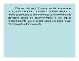 Vista sob este ponto é natural que ela deva assumir
um lugar de liderança no trabalho, constituindo-se em um
núcleo de produção de conhecimentos para a melhoria dos
processos sociais de desenvolvimento e isto implica
necessariamente que a escola esteja em pleno e ágil
movimentação e transformação.
 