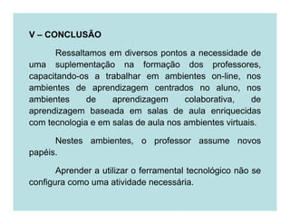 V – CONCLUSÃO

      Ressaltamos em diversos pontos a necessidade de
uma suplementação na formação dos professores,
capacitando-os a trabalhar em ambientes on-line, nos
ambientes de aprendizagem centrados no aluno, nos
ambientes     de    aprendizagem      colaborativa,    de
aprendizagem baseada em salas de aula enriquecidas
com tecnologia e em salas de aula nos ambientes virtuais.

      Nestes ambientes, o professor assume novos
papéis.

       Aprender a utilizar o ferramental tecnológico não se
configura como uma atividade necessária.
 
