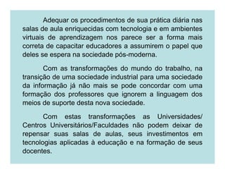 Adequar os procedimentos de sua prática diária nas
salas de aula enriquecidas com tecnologia e em ambientes
virtuais de aprendizagem nos parece ser a forma mais
correta de capacitar educadores a assumirem o papel que
deles se espera na sociedade pós-moderna.

       Com as transformações do mundo do trabalho, na
transição de uma sociedade industrial para uma sociedade
da informação já não mais se pode concordar com uma
formação dos professores que ignorem a linguagem dos
meios de suporte desta nova sociedade.

       Com estas transformações as Universidades/
Centros Universitários/Faculdades não podem deixar de
repensar suas salas de aulas, seus investimentos em
tecnologias aplicadas à educação e na formação de seus
docentes.
 