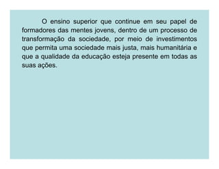 O ensino superior que continue em seu papel de
formadores das mentes jovens, dentro de um processo de
transformação da sociedade, por meio de investimentos
que permita uma sociedade mais justa, mais humanitária e
que a qualidade da educação esteja presente em todas as
suas ações.
 