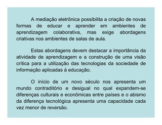 A mediação eletrônica possibilita a criação de novas
formas de educar e aprender em ambientes de
aprendizagem colaborativa, mas exige abordagens
criativas nos ambientes de salas de aula.

        Estas abordagens devem destacar a importância da
atividade de aprendizagem e a construção de uma visão
crítica para a utilização das tecnologias da sociedade de
informação aplicadas à educação.

       O início de um novo século nos apresenta um
mundo contraditório e desigual no qual expandem-se
diferenças culturais e econômicas entre países e o abismo
da diferença tecnológica apresenta uma capacidade cada
vez menor de reversão.
 
