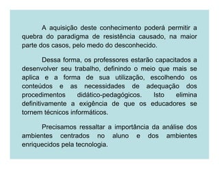 A aquisição deste conhecimento poderá permitir a
quebra do paradigma de resistência causado, na maior
parte dos casos, pelo medo do desconhecido.

        Dessa forma, os professores estarão capacitados a
desenvolver seu trabalho, definindo o meio que mais se
aplica e a forma de sua utilização, escolhendo os
conteúdos e as necessidades de adequação dos
procedimentos      didático-pedagógicos.   Isto    elimina
definitivamente a exigência de que os educadores se
tornem técnicos informáticos.

      Precisamos ressaltar a importância da análise dos
ambientes centrados no aluno e dos ambientes
enriquecidos pela tecnologia.
 