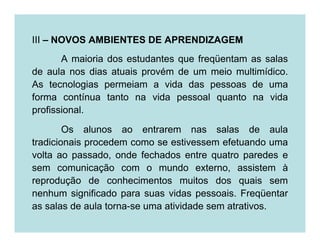 III – NOVOS AMBIENTES DE APRENDIZAGEM
       A maioria dos estudantes que freqüentam as salas
de aula nos dias atuais provém de um meio multimídico.
As tecnologias permeiam a vida das pessoas de uma
forma contínua tanto na vida pessoal quanto na vida
profissional.

        Os alunos ao entrarem nas salas de aula
tradicionais procedem como se estivessem efetuando uma
volta ao passado, onde fechados entre quatro paredes e
sem comunicação com o mundo externo, assistem à
reprodução de conhecimentos muitos dos quais sem
nenhum significado para suas vidas pessoais. Freqüentar
as salas de aula torna-se uma atividade sem atrativos.
 