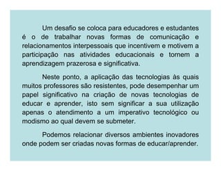 Um desafio se coloca para educadores e estudantes
é o de trabalhar novas formas de comunicação e
relacionamentos interpessoais que incentivem e motivem a
participação nas atividades educacionais e tornem a
aprendizagem prazerosa e significativa.

      Neste ponto, a aplicação das tecnologias às quais
muitos professores são resistentes, pode desempenhar um
papel significativo na criação de novas tecnologias de
educar e aprender, isto sem significar a sua utilização
apenas o atendimento a um imperativo tecnológico ou
modismo ao qual devem se submeter.

      Podemos relacionar diversos ambientes inovadores
onde podem ser criadas novas formas de educar/aprender.
 