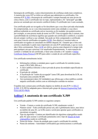 hierarquia de certificados, e para relacionamentos de confiança ainda mais complexos.
A maioria das vezes ICP se refere ao software que administra os certificados. Em
sistemas ICP X.509, a hierarquia de certificados é sempre baseada em uma árvore de
cima a baixo, com o certificado raiz no topo, representando a AC "principal" que não
precisa ser assinado por um terceiro confiável (João). O certificado raiz é auto assinado.
Um certificado pode ser revogado se for descoberto que a sua chave privada relacionada
foi comprometida, ou se o seu relacionamento (entre uma entidade e a sua chave
pública) embutida no certificado estiver incorreta ou foi mudada; isto poderá ocorrer,
por exemplo, se uma pessoa muda de nome ou CPF. Uma revogação não é comum, mas
a possibilidade da ocorrência significa que quando um certificado é confiável, o usuário
deverá sempre verificar a sua validade. Isto pode ser feito comparando o certificado
com uma Lista de certificados revogados (LCR). Seu objetivo é mostrar todos os
certificados revogados ou cancelados no âmbito daquela AC. Garantir que a lista está
correta e atualizada é a parte mais importante em uma ICP centralizada, o que as vezes
não é feito corretamente. Para a LCR ser efetiva, precisa estar disponível o tempo todo
para qualquer um que a precisar e ser atualizada frequentemente. A outra maneira de
conferir a validade de um certificado, é fazer uma consulta a AC usando o Online
Certificate Status Protocol (OCSP) para saber o estado de um certificado específico.
Um certificado normalmente inclui:
 Informações refentes a entidade para o qual o certificado foi emitido (nome,
email, CPF/CNPJ, PIS etc.)
 A chave pública referente a chave privada de posse da entidade especificada no
certificado
 O período de validade
 A localização do "centro de revogação" (uma URL para download da LCR, ou
local para uma consulta OCSP)
 A(s) assinatura(s) da(s) AC/entidade(s) que afirma que a chave pública contida
naquele certificado confere com as informações contidas no mesmo
O padrão mais comum para certificados digitais no âmbito de uma ICP é o ITU-T
X.509. O X.509 foi adaptado para a Internet pelo grupo da Internet Engineering Task
Force (IETF) PKIX.
[editar] A anatomia de um certificado X.509
Um certificado padrão X.509 contém os seguintes campos:
 Versão - Contem a versão do certificado X.509, atualmente versão 3
 Número serial - Todo certificado possui um, não é globalmente único, mas único
no âmbito de uma AC, ac LCRs usam o serial para apontar quais certificados se
encontram revogados
 Tipo de algoritmo - Contem um identificador do algoritmo criptográfico usado
pela AC para assinar o certificado juntamente com o tipo de função de hash
criptográfica usada no certificado
 Nome do titular - Nome da entidade para o qual o certificado foi emitido
 Nome do emitente - Autoridade Certificadora que emitiu/assinou o certificado
 