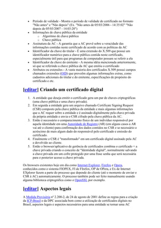  Período de validade - Mostra o período de validade do certificado no formato
"Não antes" e "Não depois" (Ex. "Não antes de 05/03/2006 - 14:35:02" "Não
depois de 05/03/2007 - 14:03:20")
 Informações de chave pública da entidade
o Algoritmo de chave pública
o Chave pública
 Assinatura da AC - A garantia que a AC provê sobre a veracidade das
informações contidas neste certificado de acordo com as políticas da AC
 Identificador da chave do titular - É uma extensão do X.509 que possui um
identificador numérico para a chave pública contida neste certificado,
especialmente útil para que programas de computador possam se referir a ela
 Identificador da chave do emitente - A mesma idéia mencionada anteriormente,
só que se referindo a chave pública da AC que emitiu o certificado
 Atributos ou extensões - A vasta maioria dos certificados X.509 possui campos
chamados extensões (OID) que proveêm algumas informações extras, como
cadastros adicionais do titular e do emitente, especificações de propósito do
certificado e etc.
[editar] Criando um certificado digital
1. A entidade que deseja emitir o certificado gera um par de chaves criptográficas
(uma chave pública e uma chave privada).
2. Em seguida a entidade gera um arquivo chamado Certificate Signing Request
(CSR) composto pela chave pública da entidade e mais algumas informações
que a AC requer sobre a entidade e é assinado digitalmente pela chave privada
da própria entidade e envia o CSR cifrado pela chave pública da AC.
3. Então é necessário o comparecimento físico de um indivíduo responsável por
aquela identidade em uma Autoridade de Registro (AR) (em alguns casos a AR
vai até o cliente) para confirmação dos dados contidos no CSR e se necessário o
acréscimo de mais algum dado do responsável pelo certificado e emissão do
certificado.
4. Finalmente o CSR é "transformado" em um certificado digital assinado pela AC
e devolvido ao cliente.
5. Então o browser/aplicativo de gerência de certificados combina o certificado + a
chave privada criando o conceito de "Identidade digital", normalmente salvando
a chave privada em um cofre protegido por uma frase senha que será necessária
para o posterior acesso a chave privada.
Os browsers existentes hoje em dia como Internet Explorer, Firefox e Opera,
conhecidos como o sistema FIOPEX, FI de FIrefox, OP de OPera, e Ex de Internet
EXplorer fazem a parte do processo que depende do cliente (até o momento de enviar o
CSR à AC) automaticamente. O processo também pode ser feito manualmente usando
alguma biblioteca criptográfica como o OpenSSL por exemplo.
[editar] Aspectos legais
A Medida Provisória nº 2.200-2, de 24 de agosto de 2001 define as regras para a criação
da ICP-Brasil e da DPC associada bem como a utilização de certificados digitais no
Brasil, aspectos legais e aspectos necessários para uma entidade se tornar uma AC
 