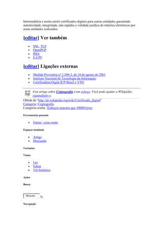 Intermediária e assim emitir certificados digitais para outras entidades garantindo
autenticidade, integridade, não repúdio e validade jurídica de trâmites eletrônicos por
essas entidades realizados.
[editar] Ver também
 SSL, TLS
 OpenPGP
 RSA
 E-CPF
[editar] Ligações externas
 Medida Provisória nº 2.200-2, de 24 de agosto de 2001
 Instituto Nacional de Tecnologia da Informação
 Certificadora Digita ICP Brasil e VTN
Este artigo sobre Criptografia é um esboço. Você pode ajudar a Wikipédia
expandindo-o.
Obtida de "http://pt.wikipedia.org/wiki/Certificado_digital"
Categoria: Criptografia
Categoria oculta: !Esboços maiores que 10000 bytes
Ferramentas pessoais
 Entrar / criar conta
Espaços nominais
 Artigo
 Discussão
Variantes
Vistas
 Ler
 Editar
 Ver histórico
Ações
Busca
Especial:Pesquisa
Pesquisa
Navegação
 